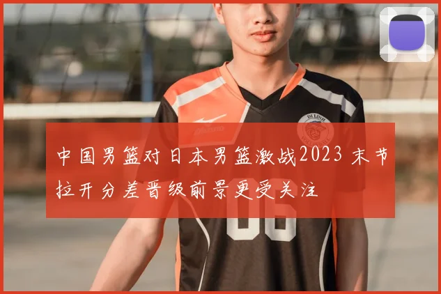 中国男篮对日本男篮激战2023 末节拉开分差晋级前景更受关注