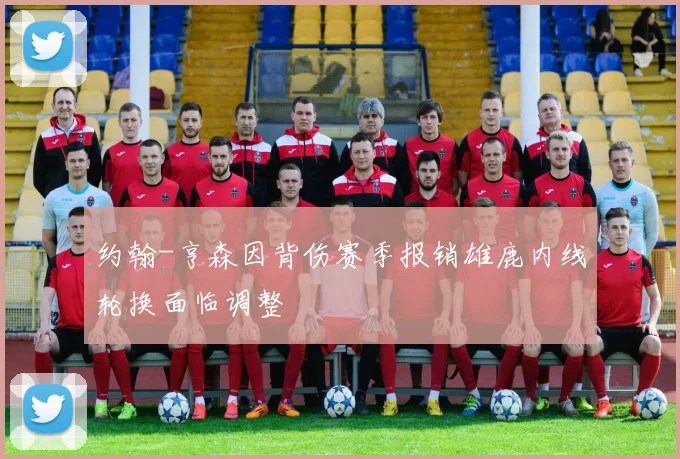 约翰-亨森因背伤赛季报销雄鹿内线轮换面临调整
