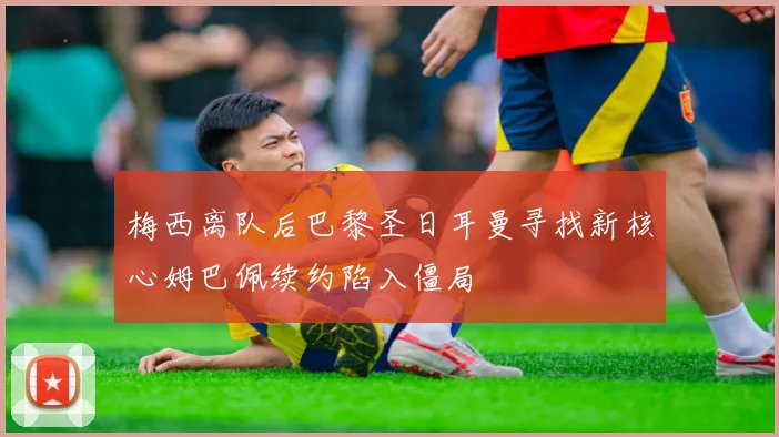 梅西离队后巴黎圣日耳曼寻找新核心姆巴佩续约陷入僵局