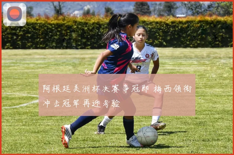 阿根廷美洲杯决赛争冠即 梅西领衔冲击冠军再迎考验