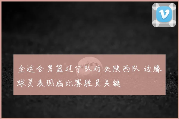 全运会男篮辽宁队对决陕西队 边缘球员表现成比赛胜负关键