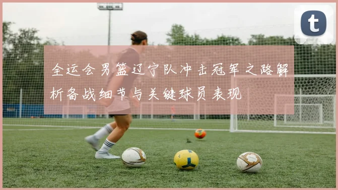 全运会男篮辽宁队冲击冠军之路解析备战细节与关键球员表现
