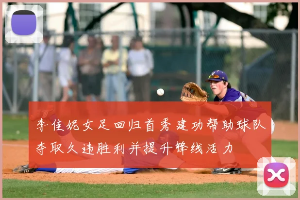 李佳妮女足回归首秀建功帮助球队夺取久违胜利并提升锋线活力