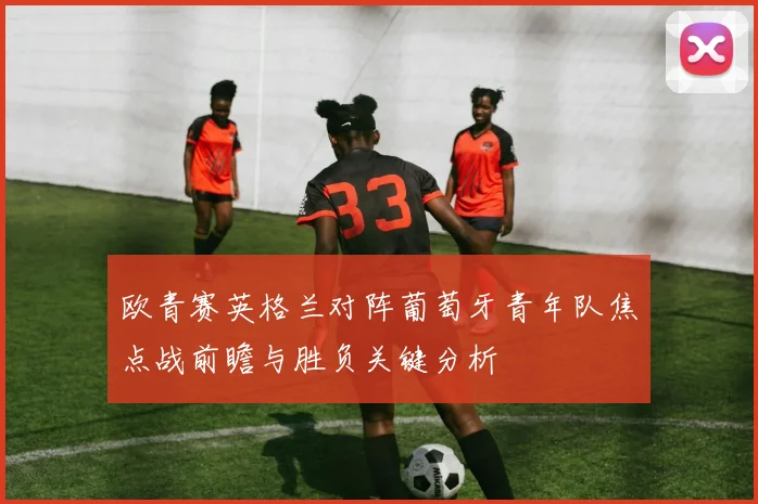 欧青赛英格兰对阵葡萄牙青年队焦点战前瞻与胜负关键分析