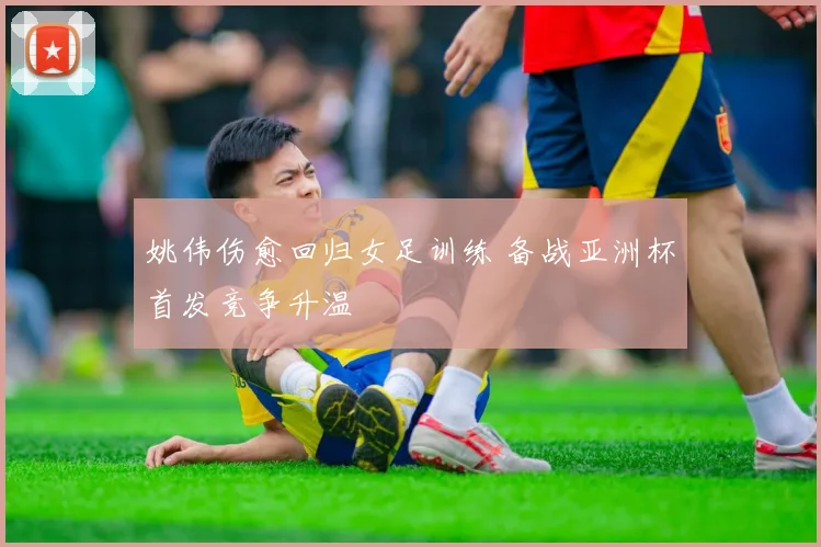 姚伟伤愈回归女足训练 备战亚洲杯首发竞争升温