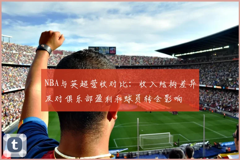 NBA与英超营收对比：收入结构差异及对俱乐部盈利和球员转会影响