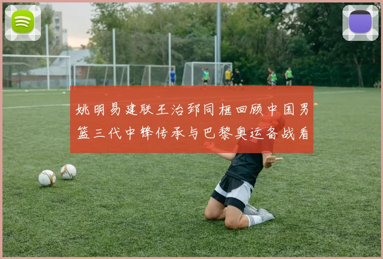 姚明易建联王治郅同框回顾中国男篮三代中锋传承与巴黎奥运备战看点