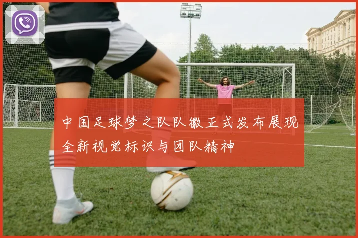 中国足球梦之队队徽正式发布展现全新视觉标识与团队精神