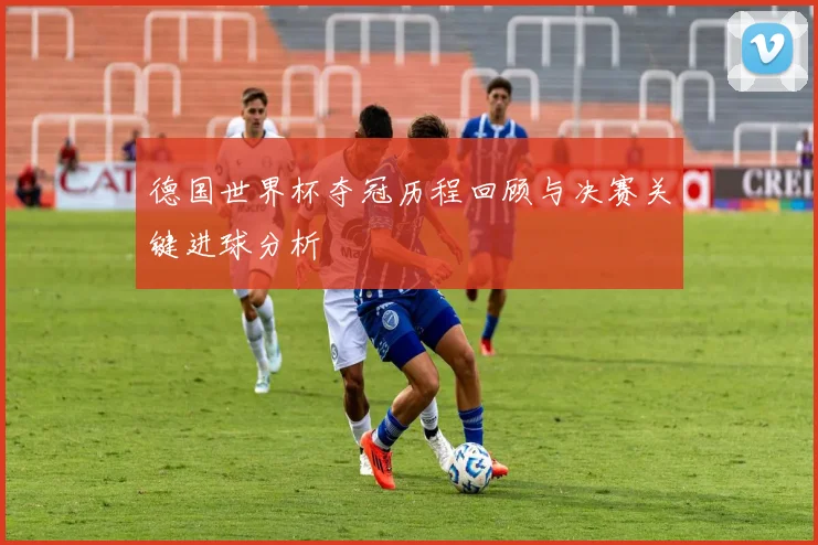 德国世界杯夺冠历程回顾与决赛关键进球分析