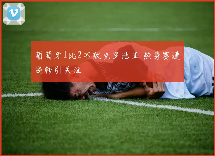 葡萄牙1比2不敌克罗地亚 热身赛遭逆转引关注