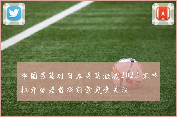 中国男篮对日本男篮激战2023 末节拉开分差晋级前景更受关注