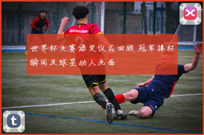 世界杯决赛颁奖仪式回顾 冠军捧杯瞬间及球星动人画面