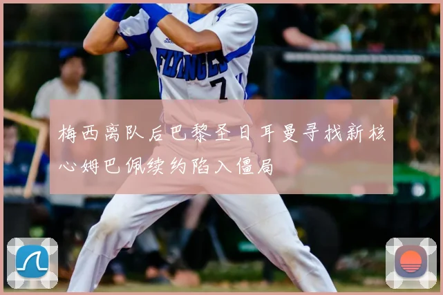 梅西离队后巴黎圣日耳曼寻找新核心姆巴佩续约陷入僵局