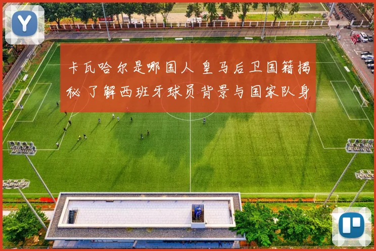 卡瓦哈尔是哪国人 皇马后卫国籍揭秘 了解西班牙球员背景与国家队身份