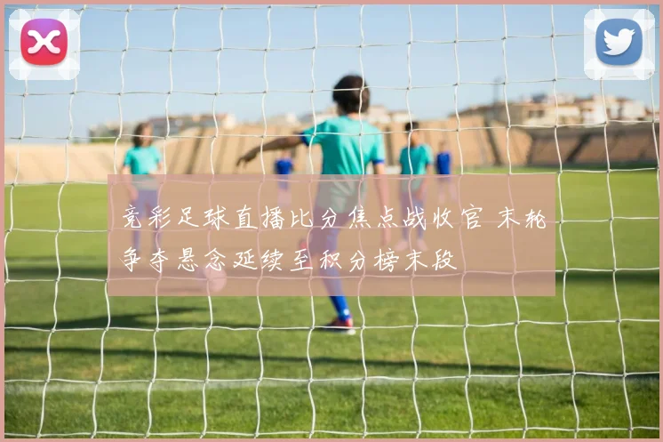 竞彩足球直播比分焦点战收官 末轮争夺悬念延续至积分榜末段