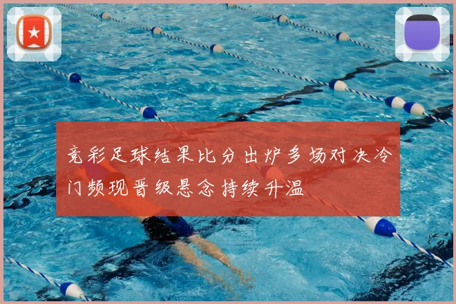 竞彩足球结果比分出炉多场对决冷门频现晋级悬念持续升温