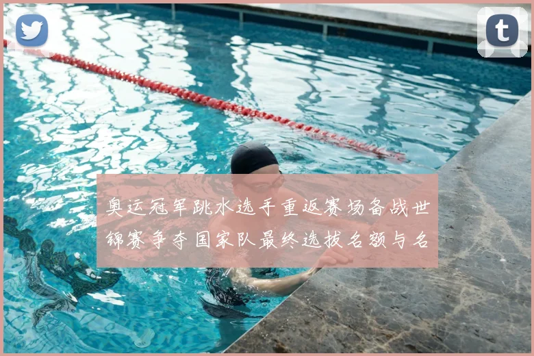 奥运冠军跳水选手重返赛场备战世锦赛争夺国家队最终选拔名额与名单位置