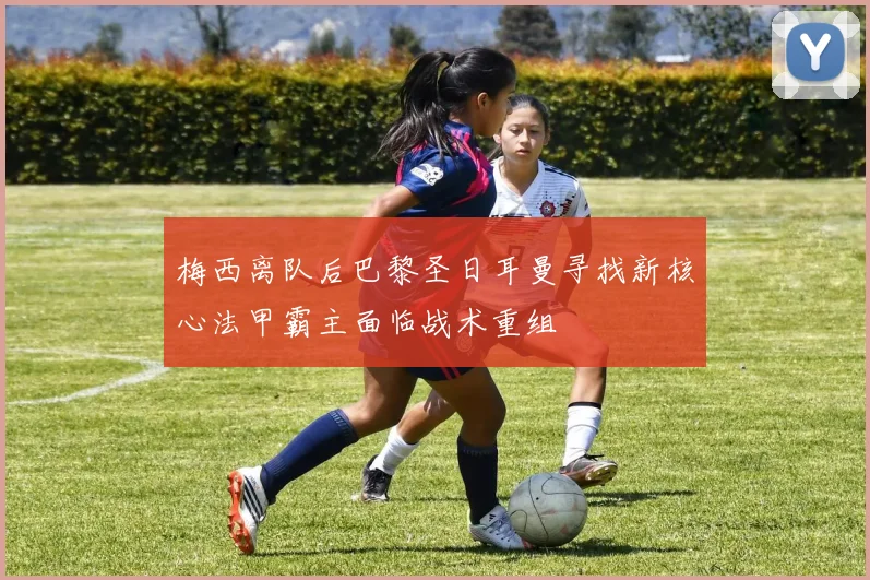 梅西离队后巴黎圣日耳曼寻找新核心法甲霸主面临战术重组