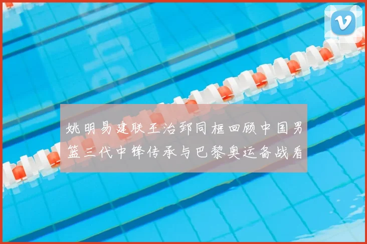 姚明易建联王治郅同框回顾中国男篮三代中锋传承与巴黎奥运备战看点