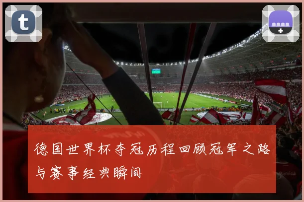 德国世界杯夺冠历程回顾冠军之路与赛事经典瞬间