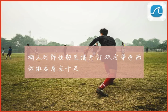 湖人对阵快船直播开打 双方争夺西部排名看点十足