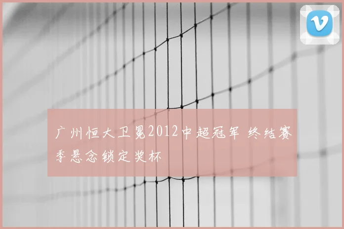 广州恒大卫冕2012中超冠军 终结赛季悬念锁定奖杯