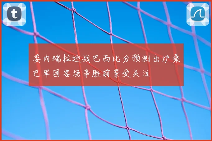 委内瑞拉迎战巴西比分预测出炉桑巴军团客场争胜前景受关注