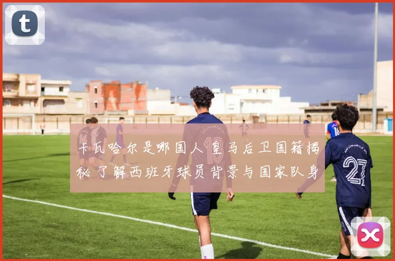 卡瓦哈尔是哪国人 皇马后卫国籍揭秘 了解西班牙球员背景与国家队身份