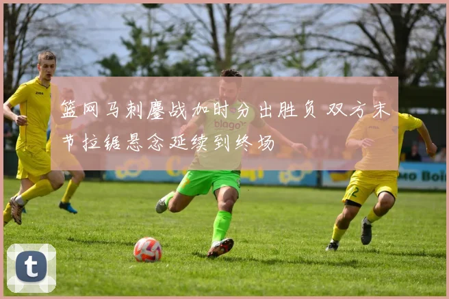 篮网马刺鏖战加时分出胜负 双方末节拉锯悬念延续到终场