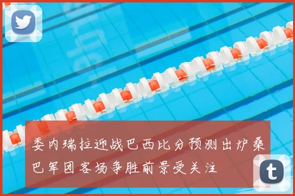 委内瑞拉迎战巴西比分预测出炉桑巴军团客场争胜前景受关注