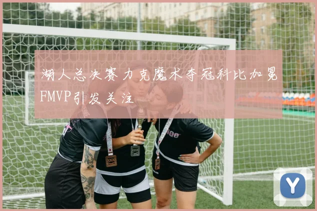 湖人总决赛力克魔术夺冠科比加冕FMVP引发关注