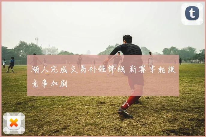 湖人完成交易补强锋线 新赛季轮换竞争加剧