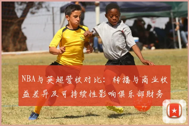 NBA与英超营收对比：转播与商业收益差异及可持续性影响俱乐部财务