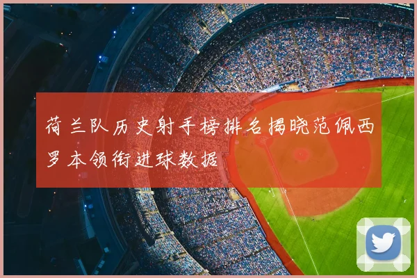 荷兰队历史射手榜排名揭晓范佩西罗本领衔进球数据