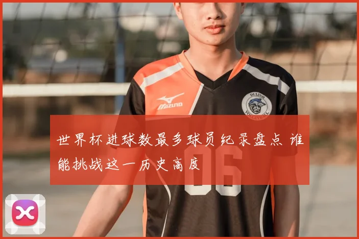 世界杯进球数最多球员纪录盘点 谁能挑战这一历史高度