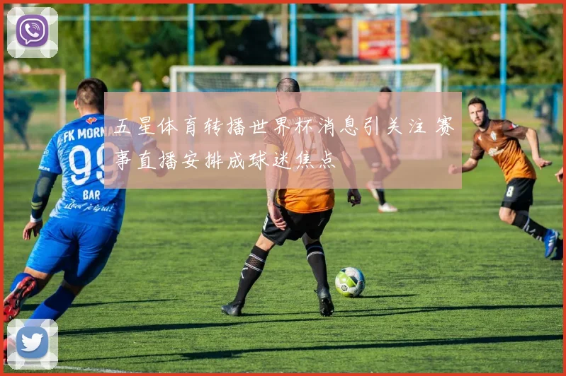 五星体育转播世界杯消息引关注 赛事直播安排成球迷焦点