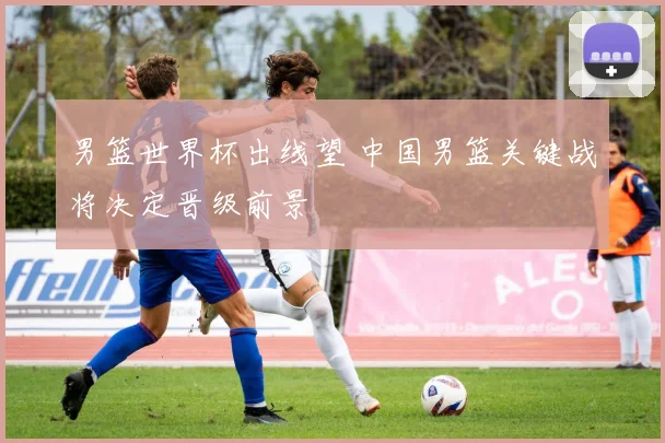 男篮世界杯出线望 中国男篮关键战将决定晋级前景