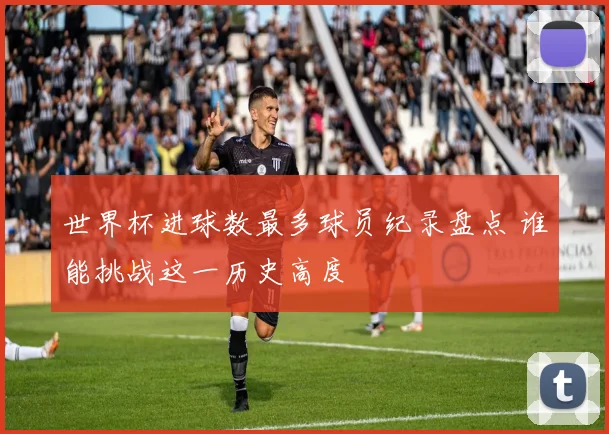 世界杯进球数最多球员纪录盘点 谁能挑战这一历史高度