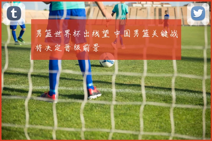 男篮世界杯出线望 中国男篮关键战将决定晋级前景