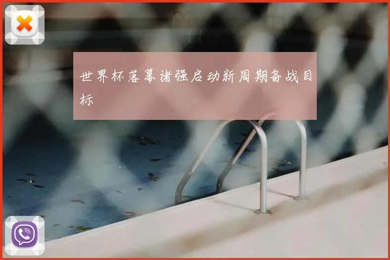 世界杯落幕诸强启动新周期备战目标