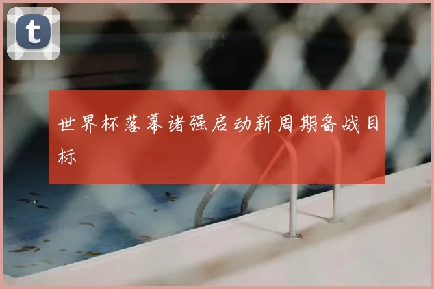 世界杯落幕诸强启动新周期备战目标